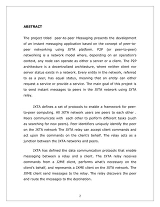 ABSTRACT
The project titled

peer-to-peer Messaging presents the development

of an instant messaging application based on the concept of peer-topeer

networking

using

JXTA

platform.

P2P

(or

peer-to-peer)

networking is a network model where, depending on an operation's
context, any node can operate as either a server or a client. The P2P
architecture is a decentralized architecture, where neither client nor
server status exists in a network. Every entity in the network, referred
to as a peer, has equal status, meaning that an entity can either
request a service or provide a service. The main goal of this project is
to send instant messages to peers in the JXTA network using JXTA
relay.
JXTA defines a set of protocols to enable a framework for peerto-peer computing. All JXTA network users are peers to each other .
Peers communicate with each other to perform different tasks (such
as searching for new peers). Peer identifiers uniquely identify the peer
on the JXTA network The JXTA relay can accept client commands and
act upon the commands on the client's behalf. The relay acts as a
junction between the JXTA networks and peers.
JXTA has defined the data communication protocols that enable
messaging between a relay and a client. The JXTA relay receives
commands from a J2ME client, performs what's necessary on the
client's behalf, and represents a JXME client on the JXTA network. The
JXME client send messages to the relay. The relay discovers the peer
and route the messages to the destination.

2

 