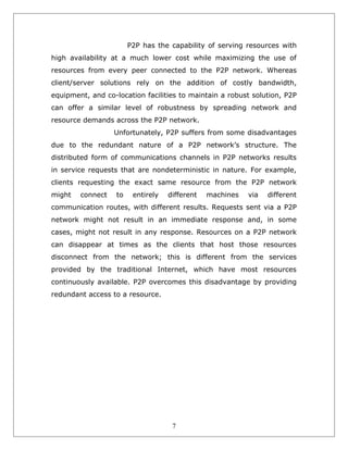 P2P has the capability of serving resources with
high availability at a much lower cost while maximizing the use of
resources from every peer connected to the P2P network. Whereas
client/server solutions rely on the addition of costly bandwidth,
equipment, and co-location facilities to maintain a robust solution, P2P
can offer a similar level of robustness by spreading network and
resource demands across the P2P network.
Unfortunately, P2P suffers from some disadvantages
due to the redundant nature of a P2P network’s structure. The
distributed form of communications channels in P2P networks results
in service requests that are nondeterministic in nature. For example,
clients requesting the exact same resource from the P2P network
might

connect

to

entirely

different

machines

via

different

communication routes, with different results. Requests sent via a P2P
network might not result in an immediate response and, in some
cases, might not result in any response. Resources on a P2P network
can disappear at times as the clients that host those resources
disconnect from the network; this is different from the services
provided by the traditional Internet, which have most resources
continuously available. P2P overcomes this disadvantage by providing
redundant access to a resource.

7

 