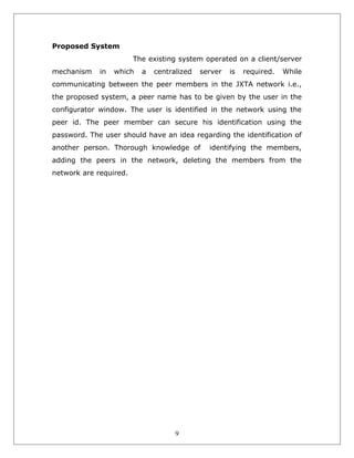 Proposed System
The existing system operated on a client/server
mechanism

in

which

a

centralized

server

is

required.

While

communicating between the peer members in the JXTA network i.e.,
the proposed system, a peer name has to be given by the user in the
configurator window. The user is identified in the network using the
peer id. The peer member can secure his identification using the
password. The user should have an idea regarding the identification of
another person. Thorough knowledge of

identifying the members,

adding the peers in the network, deleting the members from the
network are required.

9

 