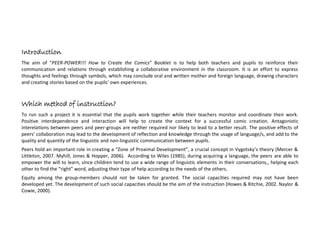 Introduction
The aim of “PEER-POWER!!! How to Create the Comics and Run the Project” Booklet is to help both teachers and pupils to
develop their communication skills and reinforce relations through establishing a collaborative environment in the classroom. It
is an effort to express thoughts and feelings through symbols, which may include oral/written mother/foreign language,
through a variety of means. The aim of the project as an overall will be to empower the pupils’ positive attitudes towards
others and towards schooling and develop a common culture of values as friendship, acceptance, tolerance, positive
interdependence and interaction.
Which age?
Given the fact that the scope and topic of the project applies to all school ages and a range of means can be used, this project
can be run by all, producing different intellectual outcomes per pupils’ age. Pre-schoolers may come up with drawings, songs
and theatrical plays, while teenagers may use ICT to produce the comics, coming up with ideas of short films and/or
presentations. The elder pupils’ experience may trigger creativity and willing to learn to the younger, while feelings of affection
and/or adaption of the parental role may contribute to excellence among the elder.
Which method of instruction?
To run such a project it is essential that the pupils work together while their teachers monitor and coordinate their work.
Positive interdependence and interaction will help to create the context for a successful project. Antagonistic interrelations
between peers and peer-groups are neither required nor likely to lead to a better result. The positive effects of peers’
 