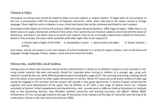 collaboration may lead to the development of reflection and knowledge through the usage of language/s, and add to the
quality and quantity of the linguistic and non-linguistic communication between pupils.
Peers hold an important role in creating a “Zone of Proximal Development”, a crucial concept in Vygotsky’s theory (Mercer &
Littleton, 2007. Myhill, Jones & Hopper, 2006). According to Wiles (1985), during acquiring a language, the peers are able to
empower the will to learn, since children tend to use a wide range of linguistic elements in their conversations,, helping each
other to find the “right” word, adjusting their type of help according to the needs of the others.
Equity among the group-members should not be taken for granted. The social capacities required may not have been
developed yet. The development of such social capacities should be the aim of the instruction (Howes & Ritchie, 2002. Naylor &
Cowie, 2000).
Link to the school curricula
All projects run during class should be linked to either curricula subjects or subject-matters. To begin with, all such projects as
the one in presentation fulfill the purposes of linguistic instruction, either when referring to the native, second or foreign
language. There might be units or chapters in your school text-books that can be combined and linked to such a project. As a
result, literature and language instruction are the first two candidate subjects to link such a project to. Further more, relevant
topics may be concluded in units / chapters of school textbooks in foreign language, history, religion, social and environmental
studies, art, informatics / ICT.
Choose a topic
According to both Allport (in Schmuck & Schmuck 1983) and Kagan (Brody & Davidson, 1998. Kagan & Kagan, 1998), there is no
better way as to apply a democratic method of instruction, than spontaneously introduce subjects concerned with the values of
democracy, and there is no better way as to teach such subjects, than to do so through a democratic method of instruction.
Based on that principal, the topics which would be preferable might refer to the subjects of
a. The Rights of the Child b. Xenophobia / Racism c. Disability and Rights d. School violence / Bulling
 