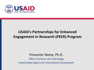USAID's	
  Partnerships	
  for	
  Enhanced	
  	
  
Engagement	
  in	
  Research	
  (PEER)	
  Program	
  



                Presenter	
  Name,	
  Ph.D.	
  
               Oﬃce	
  of	
  Science	
  and	
  Technology	
  
   United	
  States	
  Agency	
  for	
  Interna>onal	
  Development	
  
 
