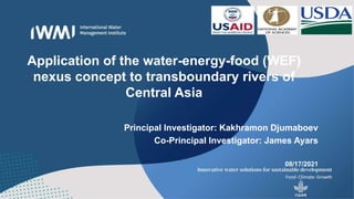 Application of the water-energy-food (WEF)
nexus concept to transboundary rivers of
Central Asia
Principal Investigator: Kakhramon Djumaboev
Co-Principal Investigator: James Ayars
08/17/2021
 