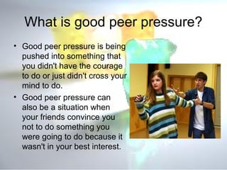 What is good peer pressure? 
• Good peer pressure is being 
pushed into something that 
you didn't have the courage 
to do or just didn't cross your 
mind to do. 
• Good peer pressure can 
also be a situation when 
your friends convince you 
not to do something you 
were going to do because it 
wasn't in your best interest. 
 