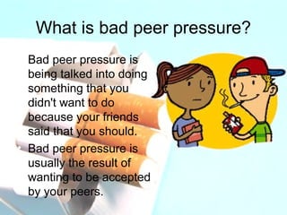 What is bad peer pressure? 
• Bad peer pressure is 
being talked into doing 
something that you 
didn't want to do 
because your friends 
said that you should. 
• Bad peer pressure is 
usually the result of 
wanting to be accepted 
by your peers. 
 