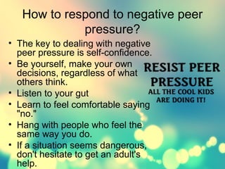 How to respond to negative peer 
pressure? 
• The key to dealing with negative 
peer pressure is self-confidence. 
• Be yourself, make your own 
decisions, regardless of what 
others think. 
• Listen to your gut 
• Learn to feel comfortable saying 
"no." 
• Hang with people who feel the 
same way you do. 
• If a situation seems dangerous, 
don't hesitate to get an adult's 
help. 
 