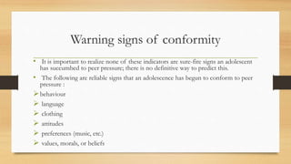Warning signs of conformity
• It is important to realize none of these indicators are sure-fire signs an adolescent
has succumbed to peer pressure; there is no definitive way to predict this.
• The following are reliable signs that an adolescence has begun to conform to peer
pressure :
behaviour
 language
 clothing
 attitudes
 preferences (music, etc.)
 values, morals, or beliefs
 