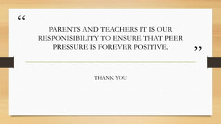 “
”
PARENTS AND TEACHERS IT IS OUR
RESPONISIBILITY TO ENSURE THAT PEER
PRESSURE IS FOREVER POSITIVE.
THANK YOU
 