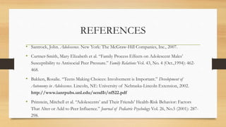 REFERENCES
• Santrock, John. Adolescence. New York: The McGraw-Hill Companies, Inc., 2007.
• Curtner-Smith, Mary Elizabeth et al. “Family Process Effects on Adolescent Males’
Susceptibility to Antisocial Peer Pressure.” Family Relations Vol. 43, No. 4 (Oct.,1994): 462-
468.
• Bakken, Rosalie. “Teens Making Choices: Involvement is Important.” Development of
Autonomy in Adolescence. Lincoln, NE: University of Nebraska-Lincoln Extension, 2002.
http://www.ianrpubs.unl.edu/sendIt/nf522.pdf
• Prinstein, Mitchell et al. “Adolescents’ and Their Friends’ Health-Risk Behavior: Factors
That Alter or Add to Peer Influence.” Journal of Pediatric Psychology Vol. 26, No.5 (2001): 287-
298.
 