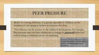 PEER PRESSURE
• Refers to a strong influence of a group, especially of children, on the
members of that group to behave as everyone else does.
• The influence can be positive to the children’s development, for example,
Peer pressure may convince adolescents to engage in prosocial behaviour
such as doing community service or exercising.
Prosocial relates to behaviours that
are positive, helpful, and intended to
promote social acceptance and
friendship.
 