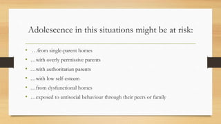 Adolescence in this situations might be at risk:
• …from single-parent homes
• …with overly permissive parents
• …with authoritarian parents
• …with low self-esteem
• …from dysfunctional homes
• …exposed to antisocial behaviour through their peers or family
 