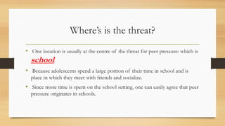 Where’s is the threat?
• One location is usually at the centre of the threat for peer pressure: which is
school.
• Because adolescents spend a large portion of their time in school and is
place in which they meet with friends and socialize.
• Since more time is spent on the school setting, one can easily agree that peer
pressure originates in schools.
 