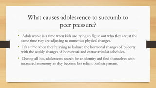 What causes adolescence to succumb to
peer pressure?
• Adolescence is a time when kids are trying to figure out who they are, at the
same time they are adjusting to numerous physical changes.
• It’s a time when they’re trying to balance the hormonal changes of puberty
with the weekly changes of homework and extracurricular schedules.
• During all this, adolescents search for an identity and find themselves with
increased autonomy as they become less reliant on their parents.
 