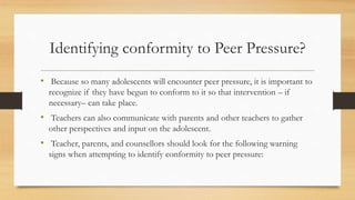 Identifying conformity to Peer Pressure?
• Because so many adolescents will encounter peer pressure, it is important to
recognize if they have begun to conform to it so that intervention – if
necessary– can take place.
• Teachers can also communicate with parents and other teachers to gather
other perspectives and input on the adolescent.
• Teacher, parents, and counsellors should look for the following warning
signs when attempting to identify conformity to peer pressure:
 