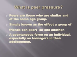  Peers are those who are similar and
of the same age group.
 Simply known as the effect a group of
friends can exert on one another.
 A spontaneous force on an individual,
especially on teenagers in their
adolescence.
 