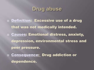  Definition: Excessive use of a drug
that was not medically intended.
 Causes: Emotional distress, anxiety,
depression, environmental stress and
peer pressure.
 Consequence: Drug addiction or
dependence.
 