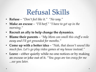 Refusal Skills
• Refuse – “Don’t feel like it.” “No way.”
• Make an excuse – “I’ll barf.” “I have to get up in the
morning.”
• Recruit an ally to help change the dynamics.
• Blame their parents – “My Mom can smell this stuff a mile
away and I’ll get grounded for months.”
• Come up with a better idea – “Nah, that doesn’t sound like
much fun. Let’s go play video games at my house instead.”
• Leave – either quietly while no one notices or by making
an excuse or joke out of it. “You guys are too crazy for me
...see you later.
 