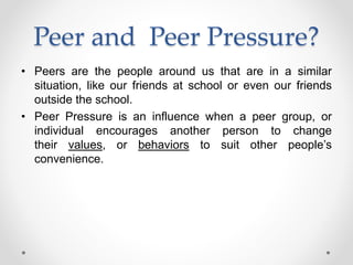 Peer and Peer Pressure?
• Peers are the people around us that are in a similar
situation, like our friends at school or even our friends
outside the school.
• Peer Pressure is an influence when a peer group, or
individual encourages another person to change
their values, or behaviors to suit other people’s
convenience.
 