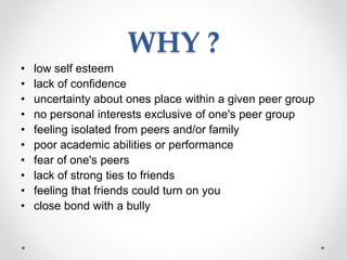 WHY ?
• low self esteem
• lack of confidence
• uncertainty about ones place within a given peer group
• no personal interests exclusive of one's peer group
• feeling isolated from peers and/or family
• poor academic abilities or performance
• fear of one's peers
• lack of strong ties to friends
• feeling that friends could turn on you
• close bond with a bully
 