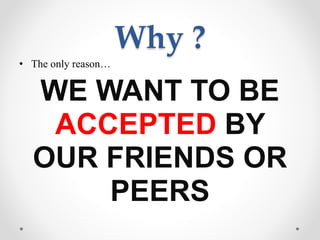 Why ?
• The only reason…
WE WANT TO BE
ACCEPTED BY
OUR FRIENDS OR
PEERS
 