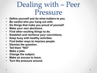Dealing with – Peer
Pressure
• Define yourself and do what matters to you.
• Be careful who you hang out with.
• Do things that make you proud of yourself.
• Make your own decisions.
• Find other exciting things to do.
• Establish and reinforce your convictions.
• Keep busy with healthy activities.
• Find better ways to impress people.
• Dismiss the question.
• Tell them "NO!"
• Make a joke.
• Change the subject.
• Make an excuse to leave.
• Turn the pressure around.
 