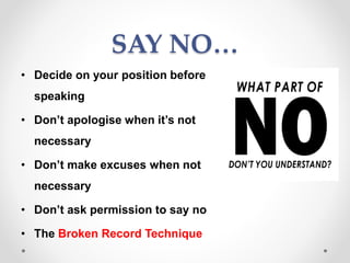 SAY NO…
• Decide on your position before
speaking
• Don’t apologise when it’s not
necessary
• Don’t make excuses when not
necessary
• Don’t ask permission to say no
• The Broken Record Technique
 