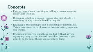 Concepts
• Putting down means insulting or calling a person names to
make them feel bad.
• Reasoning is telling a person reasons why they should try
something or why it would be OK if they did.
• Rejection is threatening to end a friendship or relationship.
This pressure can be hard to resist because nobody wants to
lose friends.
• Unspoken pressure is something you feel without anyone
saying anything to you. You feel unspoken pressure if you
want to do the same things you see others doing.
 