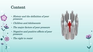 Content
• History and the definition of peer
pressure
• Children and Adolescents
• The major factors of peer pressure
• Negative and positive effects of peer
pressure
• The right to resist
 