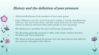 History and the definition of peer pressure
• Definitioninfluence from members of one's peer group.
• Peers influence your life, even if you don't realize it, just by spending time
with you. You learn from them, and they learn from you. It's only human
nature to listen to and learn from other people in your age group.
• The Holocaust is probably the most well-known of genocides.
• The Rwandan genocide occurred in 1994, with ethnic violence between
the Hutu and Tutsi ethnicities.
• The ethnic tensions among the groups were the main factors that affected
peer pressure throughout the history.
 