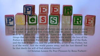 If you call yourself a follower of Christ, you are not supposed to even
care what is going on with everybody else, let alone try to go along
with it. 1 John 2:15-17 tells us, "Love not the world, neither the
things that are in the world. If any man love the world, the love of the
Father is not in him. For all that is in the world, the lust of the flesh,
and the lust of the eyes, and the pride of life, is not of the Father, but
is of the world. And the world passes away, and the lust thereof: but
he that doeth the will of God abideth forever."
~A Christian Lesson On Peer Pressure by Rena Furbert~
 