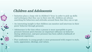 Children and Adolescents
• Imitation plays a large role in children’s' lives; in order to pick up skills
and techniques that they use in their own life, children are always
searching for behaviors and attitudes around them that they can co-opt.
• An interesting insight is that children can monitor and intervene in their
peers' behavior through pressure.
• Adolescence is the time when a person is most susceptible to peer
pressure because peers become an important influence on behavior
during adolescence, and peer pressure has been called a hallmark of
adolescent experience.
• Peer conformity in young people is most pronounced with respect to style,
taste, appearance, ideology, and values.
 