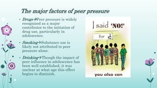 The major factors of peer pressure
• DrugsPeer pressure is widely
recognized as a major
contributor to the initiation of
drug use, particularly in
adolescence.
• SmokingSubstance use is
likely not attributed to peer
pressure alone.
• DrinkingThough the impact of
peer influence in adolescence has
been well established, it was
unclear at what age this effect
begins to diminish.
 