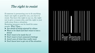 The right to resist
If someone is pressuring you to do anything
that’s not right or good for you, you have to
resist. You have the right to say no, the right
not to give a reason why, and the right to just
walk away from a situation.
Resisting pressure can be hard for some
people. Why? They…
► Are afraid of being rejected by others
► Want to be liked and don’t want to lose a
friend
► Don’t want to be made fun of
► Don’t want to hurt someone’s feelings
► Aren’t sure of what they really want
► Don’t know how to get out of the situation
 
