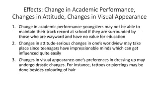 Effects: Change in Academic Performance,
Changes in Attitude, Changes in Visual Appearance
1. Change in academic performance-youngsters may not be able to
maintain their track record at school if they are surrounded by
those who are wayward and have no value for education
2. Changes in attitude-serious changes in one’s worldview may take
place since teenagers have impressionable minds which can get
influenced quite easily
3. Changes in visual appearance-one’s preferences in dressing up may
undergo drastic changes. For instance, tattoos or piercings may be
done besides colouring of hair
 
