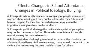 Effects: Changes in School Attendance,
Changes in Political Ideology, Bullying
4. Changes in school attendance-the company of people who are not
worried about missing out on school at all besides their future and
have no respect for their teachers whatsoever may lessen the
importance one gives to school attendance
5. Changes in political ideology-the political viewpoint of youngsters
may not be the same as before. Those who were tolerant towards
minorities may become extremists
6. Bullying-students belonging to minority communities may face the
aforementioned issue. And in many cases, those who do not want to be
victims themselves may become troublemakers for others
 
