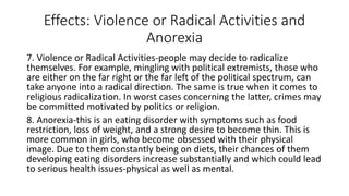 Effects: Violence or Radical Activities and
Anorexia
7. Violence or Radical Activities-people may decide to radicalize
themselves. For example, mingling with political extremists, those who
are either on the far right or the far left of the political spectrum, can
take anyone into a radical direction. The same is true when it comes to
religious radicalization. In worst cases concerning the latter, crimes may
be committed motivated by politics or religion.
8. Anorexia-this is an eating disorder with symptoms such as food
restriction, loss of weight, and a strong desire to become thin. This is
more common in girls, who become obsessed with their physical
image. Due to them constantly being on diets, their chances of them
developing eating disorders increase substantially and which could lead
to serious health issues-physical as well as mental.
 
