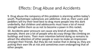 Effects: Drug Abuse and Accidents
9. Drug abuse-the rampancy of this problem is alarming within today’s
youth. Psychotropic substances are addictive. And so, their users and
peddlers will try their level best to drag more people into this dark
underbelly. But children and adolescents must have a lot of moral
strength within them so as not to become a pawn in this racket.
10. Accidents-peer pressure can cause any kind of accidents. For
example, there are a lot of people who do crazy things like climbing on
buildings and trains. Their main intention behind doing so remains to
attract the attention of other people or even to make an impression
amongst their friends. But they do not realize that in doing so, they are
putting their own life at risk and sometimes even endangering that of
other people.
 