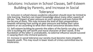 Solutions: Inclusion in School Classes, Self-Esteem
Building by Parents, and Increase in Social
Tolerance
11. Inclusion in school classes-academic education should never be limited to
rote learning. Teachers can impart knowledge about many other aspects of
life too. The impact of peer pressure on one’s present and even future life
can be one of them. This may increase the level of their preparedness
towards refraining from acting on peer pressure and follow their value
systems or act according to what their moral conscience dictates them.
12. Self-esteem building by parents-the elders of the family can play a vital
role in building the self-worth and moral character of their wards. If the
foundation of the latter is unshakeable, no external influence would succeed
in swaying them into immoral pastures.
13. Increase in social tolerance-our society must become more empathic
towards youth. This may result in lower levels of crimes committed due to
intolerance.
 