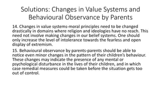 Solutions: Changes in Value Systems and
Behavioural Observance by Parents
14. Changes in value systems-moral principles need to be changed
drastically in domains where religion and ideologies have no reach. This
need not involve making changes in our belief systems. One should
only increase the level of intolerance towards the fearless and open
display of extremism.
15. Behavioural observance by parents-parents should be able to
notice even minor changes in the pattern of their children’s behaviour.
These changes may indicate the presence of any mental or
psychological disturbance in the lives of their children, and in which
case remedial measures could be taken before the situation gets too
out of control.
 