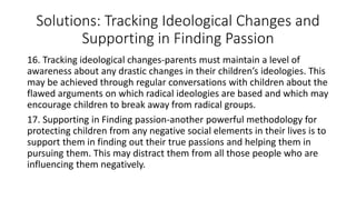 Solutions: Tracking Ideological Changes and
Supporting in Finding Passion
16. Tracking ideological changes-parents must maintain a level of
awareness about any drastic changes in their children’s ideologies. This
may be achieved through regular conversations with children about the
flawed arguments on which radical ideologies are based and which may
encourage children to break away from radical groups.
17. Supporting in Finding passion-another powerful methodology for
protecting children from any negative social elements in their lives is to
support them in finding out their true passions and helping them in
pursuing them. This may distract them from all those people who are
influencing them negatively.
 