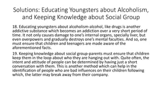 Solutions: Educating Youngsters about Alcoholism,
and Keeping Knowledge about Social Group
18. Educating youngsters about alcoholism-alcohol, like drugs is another
addictive substance which becomes an addiction over a very short period of
time. It not only causes damage to one’s internal organs, specially liver, but
even overpowers and gradually destroys one’s mental faculties. And so, one
must ensure that children and teenagers are made aware of the
aforementioned facts.
19. Keeping knowledge about social group-parents must ensure that children
keep them in the loop about who they are hanging out with. Quite often, the
intent and attitude of people can be determined by having just a short
conversation with them. This is another method which can help in the
identification of people who are bad influences on their children following
which, the latter may break away from their company.
 