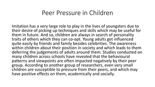Peer Pressure in Children
Imitation has a very large role to play in the lives of youngsters due to
their desire of picking up techniques and skills which may be useful for
them in future. And so, children are always in search of personality
traits of others which they can co-opt. Young adults get influenced
quite easily by friends and family besides celebrities. The awareness
within children about their position in society and which leads to them
deferring the judgements of adults around them. Studies conducted on
many children across schools have revealed that the behavioural
patterns and viewpoints are often impacted negatively by their peer
group. According to another group of researchers, even very small
children are susceptible to pressure from their peers, and which may
have positive effects on them, academically and socially.
 