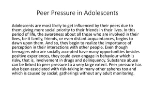 Peer Pressure in Adolescents
Adolescents are most likely to get influenced by their peers due to
them giving more social priority to their friends in their lives. In this
period of life, the awareness about all those who are involved in their
lives, be it family, friends, or even distant acquaintances, begins to
dawn upon them. And so, they begin to realize the importance of
perception in their interactions with other people. Even though
teenagers who are socially accepted have many opportunities besides
positive experiences, they could even engage in behaviour which is
risky, that is, involvement in drugs and delinquency. Substance abuse
can be linked to peer pressure to a very large extent. Peer pressure has
also been associated with risk-taking in many other spheres too and
which is caused by social; gatherings without any adult monitoring.
 