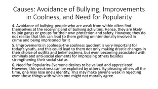 Causes: Avoidance of Bullying, Improvements
in Coolness, and Need for Popularity
4. Avoidance of bullying-people who are weak from within often find
themselves at the receiving end of bullying activities. Hence, they are likely
to join gangs or groups for their own protection and safety. However, they do
not realize that this can lead to them getting unintentionally involved in
crime and being imprisoned for it
5. Improvements in coolness-the coolness quotient is very important for
today’s youth, and this could lead to them not only making drastic changes in
their choice of outfits and belief systems, but even becoming associated with
criminals and anti-social elements for impressing others besides
strengthening their social status
6. Need for Popularity-Everyone desires to be valued and appreciated.
However, this weakness can be exploited by others. By pleasing others all the
time, one may lose one’s identity. This may make anyone weak in rejecting
even those things with which one might not morally agree
 