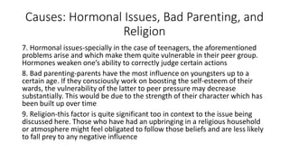 Causes: Hormonal Issues, Bad Parenting, and
Religion
7. Hormonal issues-specially in the case of teenagers, the aforementioned
problems arise and which make them quite vulnerable in their peer group.
Hormones weaken one’s ability to correctly judge certain actions
8. Bad parenting-parents have the most influence on youngsters up to a
certain age. If they consciously work on boosting the self-esteem of their
wards, the vulnerability of the latter to peer pressure may decrease
substantially. This would be due to the strength of their character which has
been built up over time
9. Religion-this factor is quite significant too in context to the issue being
discussed here. Those who have had an upbringing in a religious household
or atmosphere might feel obligated to follow those beliefs and are less likely
to fall prey to any negative influence
 
