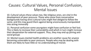 Causes: Cultural Values, Personal Confusion,
Mental Issues
10. Cultural values-these values too, like religious ones, are vital in the
development of peer pressure. Those who come from conservative
backgrounds having strict cultural rules might feel obliged to follow the
same, and this may guard them against being unconsciously manipulated
into acting immorally
11. Personal confusion-some youngsters might have confusion or feel lost.
This is likely to increase their vulnerability and which in turn might increase
their desperation for external support. Thus, they may end up joining anti-
social groups
12. Mental issues-mental health problems are another cause for anyone
becoming vulnerable to peer pressure. People who may be dealing with
them are likely to have little or no understanding of morals
 