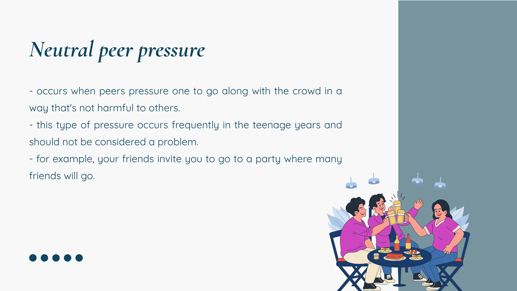 - occurs when peers pressure one to go along with the crowd in a
way that's not harmful to others.
- this type of pressure occurs frequently in the teenage years and
should not be considered a problem.
- for example, your friends invite you to go to a party where many
friends will go.
Neutral peer pressure
 