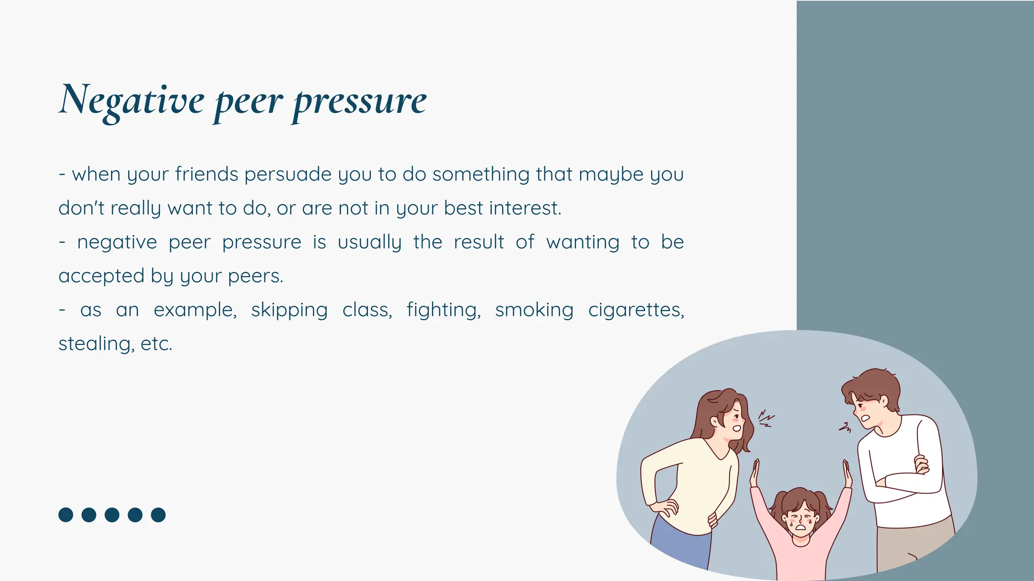 - when your friends persuade you to do something that maybe you
don't really want to do, or are not in your best interest.
- negative peer pressure is usually the result of wanting to be
accepted by your peers.
- as an example, skipping class, fighting, smoking cigarettes,
stealing, etc.
Negative peer pressure
 