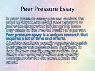 Peer Pressure Essay
In peer pressure essay one can explore the
ways to detect and avoid peer pressure or
just write about what influence this issue
may cause to the mental health of a person.
Peer pressure essay is a serious research that
requires a lot of time and efforts.
Modern students usually running late with
their paper submission and thus tend to
turn in poor quality pages written in a
haste. Our company offers top-quality
assistance for the students across the
world.
 