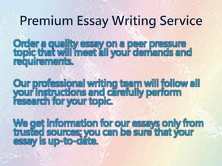 Premium Essay Writing Service
Order a quality essay on a peer pressure
topic that will meet all your demands and
requirements.
Our professional writing team will follow all
your instructions and carefully perform
research for your topic.
We get information for our essays only from
trusted sources; you can be sure that your
essay is up-to-date.
 